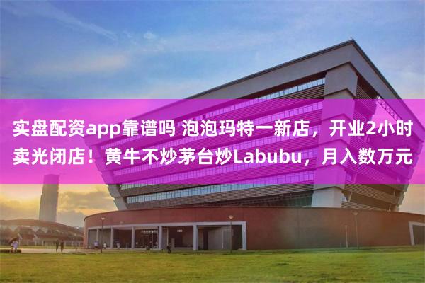 实盘配资app靠谱吗 泡泡玛特一新店，开业2小时卖光闭店！黄牛不炒茅台炒Labubu，月入数万元