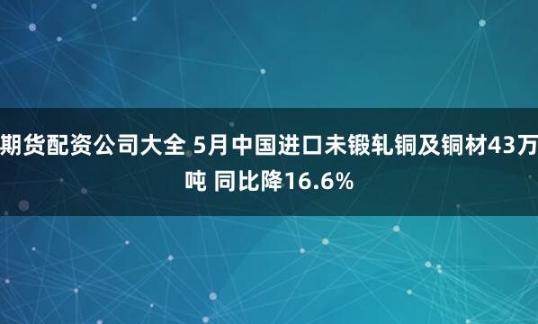 期货配资公司大全 5月中国进口未锻轧铜及铜材43万吨 同比降16.6%