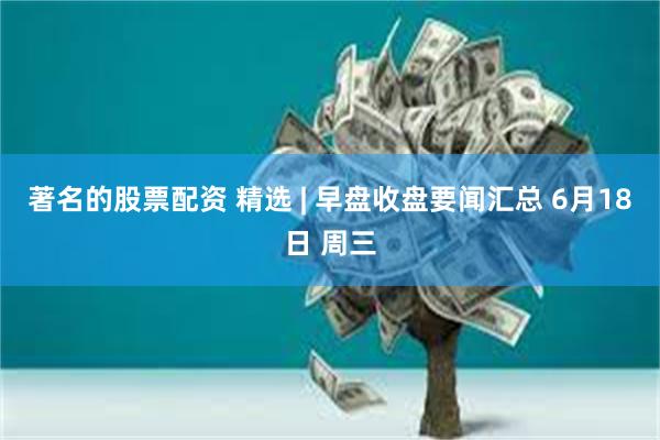 著名的股票配资 精选 | 早盘收盘要闻汇总 6月18日 周三