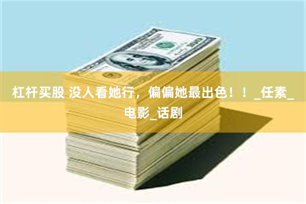 杠杆买股 没人看她行，偏偏她最出色！！_任素_电影_话剧