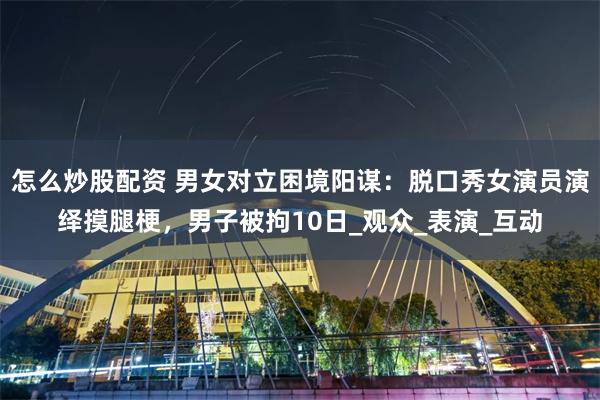 怎么炒股配资 男女对立困境阳谋：脱口秀女演员演绎摸腿梗，男子被拘10日_观众_表演_互动