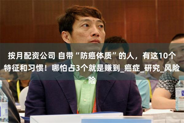 按月配资公司 自带“防癌体质”的人，有这10个特征和习惯！哪怕占3个就是赚到_癌症_研究_风险