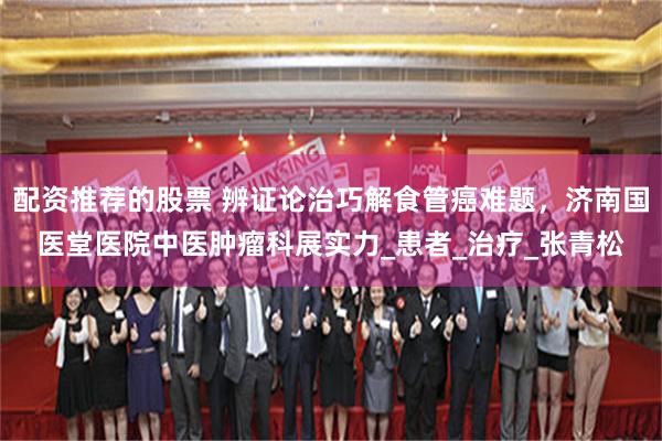 配资推荐的股票 辨证论治巧解食管癌难题，济南国医堂医院中医肿瘤科展实力_患者_治疗_张青松