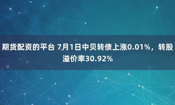 期货配资的平台 7月1日中贝转债上涨0.01%，转股溢价率30.92%