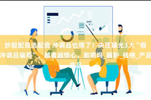 炒股配资选配资 冲调品也塌了！央视曝光3大“假冲调品骗局”，越看越惊心，敢喝吗_藕粉_核桃_产品