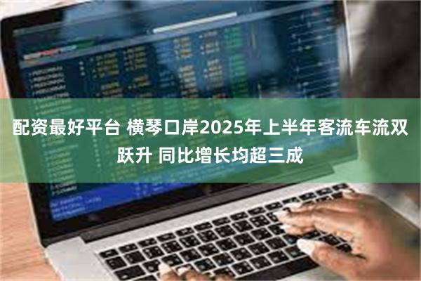 配资最好平台 横琴口岸2025年上半年客流车流双跃升 同比增长均超三成