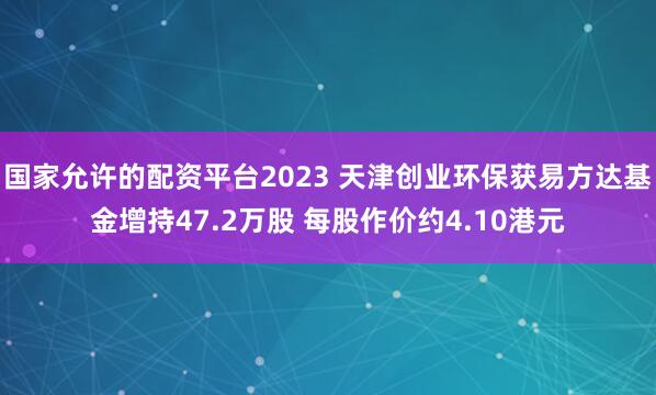 国家允许的配资平台2023 天津创业环保获易方达基金增持47.2万股 每股作价约4.10港元