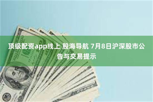 顶级配资app线上 股海导航 7月8日沪深股市公告与交易提示