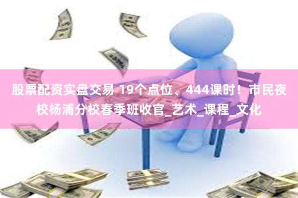 股票配资实盘交易 19个点位、444课时！市民夜校杨浦分校春季班收官_艺术_课程_文化