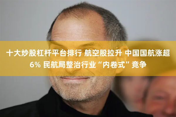 十大炒股杠杆平台排行 航空股拉升 中国国航涨超6% 民航局整治行业“内卷式”竞争