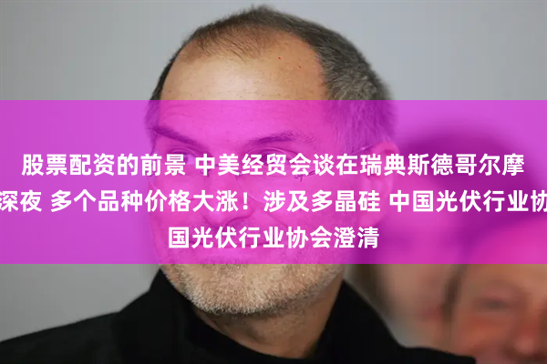 股票配资的前景 中美经贸会谈在瑞典斯德哥尔摩举行！深夜 多个品种价格大涨！涉及多晶硅 中国光伏行业协会澄清
