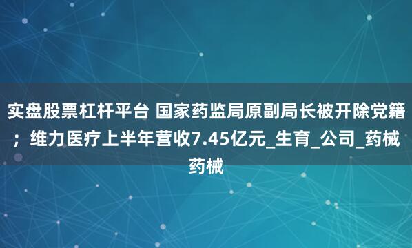 实盘股票杠杆平台 国家药监局原副局长被开除党籍；维力医疗上半年营收7.45亿元_生育_公司_药械