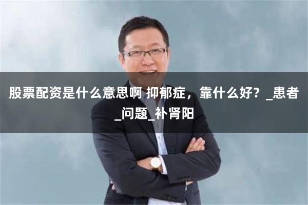 股票配资是什么意思啊 抑郁症，靠什么好？_患者_问题_补肾阳