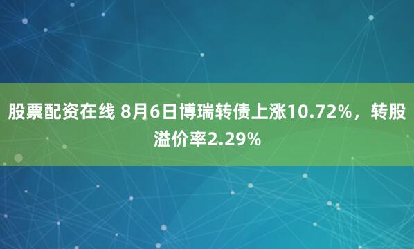 股票配资在线 8月6日博瑞转债上涨10.72%，转股溢价率2.29%