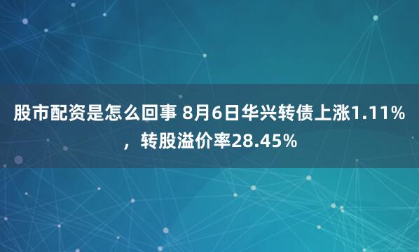 股市配资是怎么回事 8月6日华兴转债上涨1.11%，转股溢价率28.45%