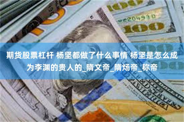 期货股票杠杆 杨坚都做了什么事情 杨坚是怎么成为李渊的贵人的_隋文帝_隋炀帝_称帝