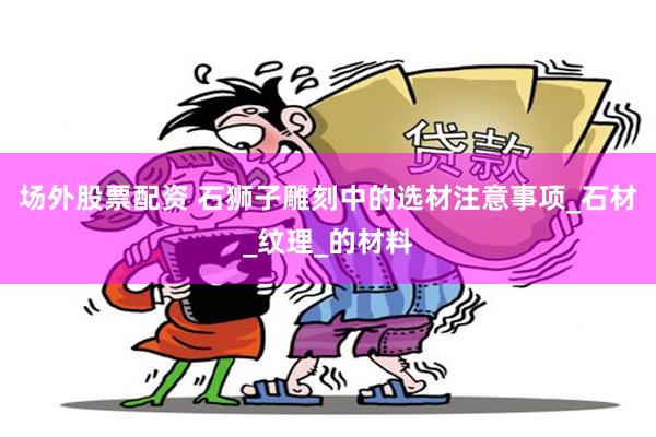 场外股票配资 石狮子雕刻中的选材注意事项_石材_纹理_的材料