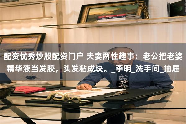 配资优秀炒股配资门户 夫妻两性趣事：老公把老婆精华液当发胶，头发粘成块。_李明_洗手间_抽屉