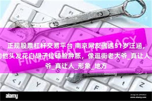 正规股票杠杆交易平台 南京网友偶遇51岁汪涵，离开镜头的他头发花白胡子拉碴脸肿胀，像逛街老大爷_真让人_形象_地方