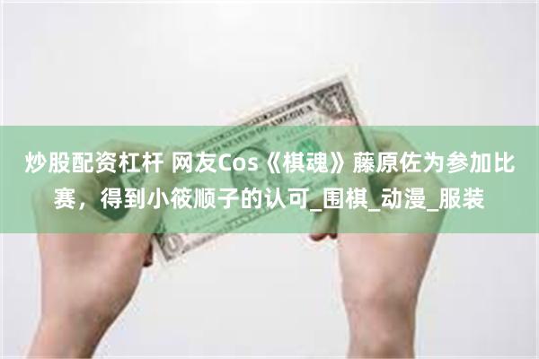 炒股配资杠杆 网友Cos《棋魂》藤原佐为参加比赛，得到小筱顺子的认可_围棋_动漫_服装