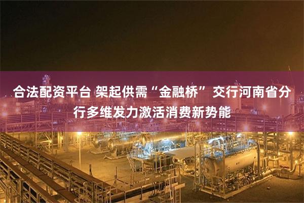 合法配资平台 架起供需“金融桥” 交行河南省分行多维发力激活消费新势能