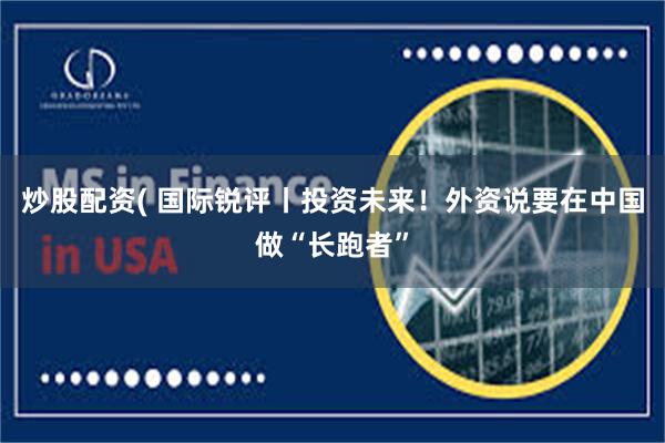 炒股配资( 国际锐评丨投资未来！外资说要在中国做“长跑者”