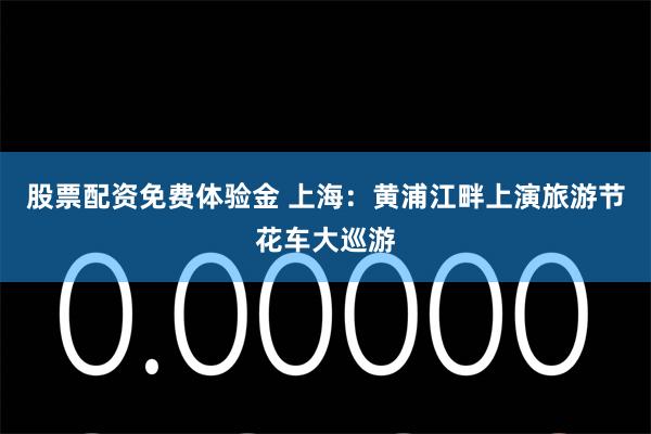 股票配资免费体验金 上海：黄浦江畔上演旅游节花车大巡游