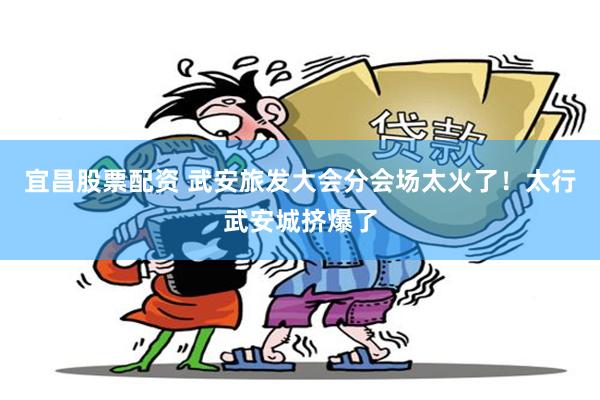 宜昌股票配资 武安旅发大会分会场太火了！太行武安城挤爆了