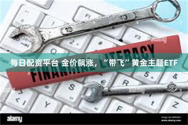每日配资平台 金价飙涨，“带飞”黄金主题ETF