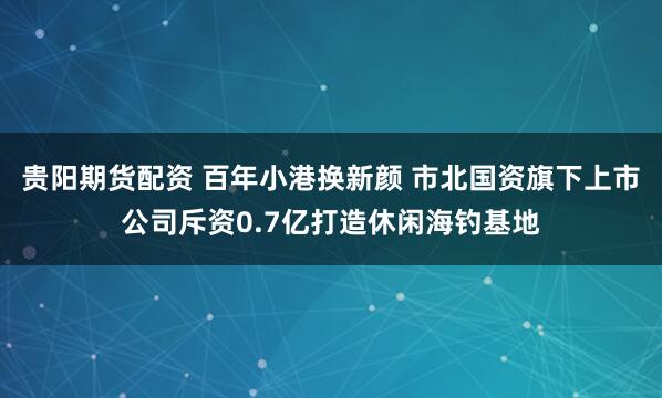 贵阳期货配资 百年小港换新颜 市北国资旗下上市公司斥资0.7亿打造休闲海钓基地