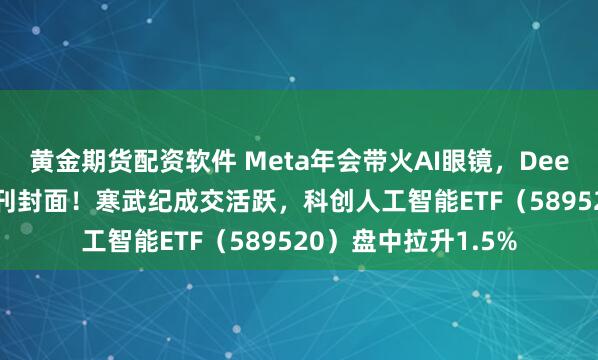 黄金期货配资软件 Meta年会带火AI眼镜，DeepSeek登上国际期刊封面！寒武纪成交活跃，科创人工智能ETF（589520）盘中拉升1.5%