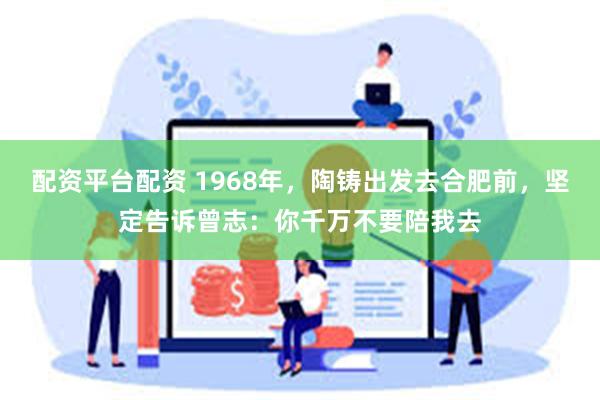 配资平台配资 1968年,陶铸出发去合肥前,坚定告诉曾志:你千万不要陪我去