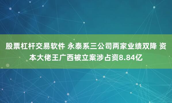 股票杠杆交易软件 永泰系三公司两家业绩双降 资本大佬王广西被立案涉占资8.84亿
