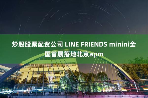 炒股股票配资公司 LINE FRIENDS minini全国首展落地北京apm