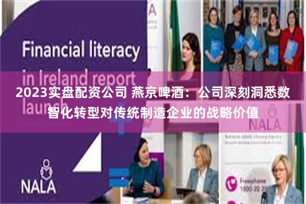 2023实盘配资公司 燕京啤酒：公司深刻洞悉数智化转型对传统制造企业的战略价值