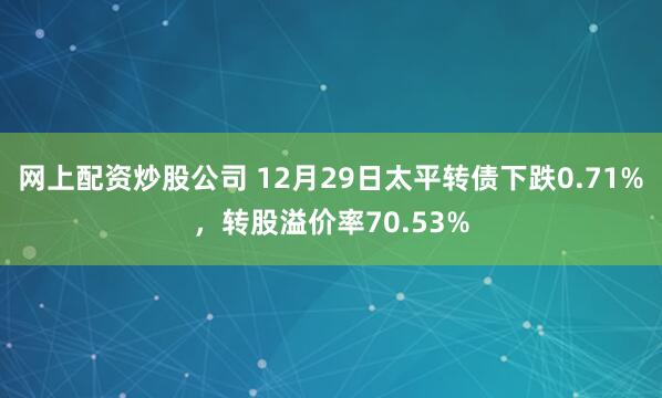 网上配资炒股公司 12月29日太平转债下跌0.71%，转股溢价率70.53%