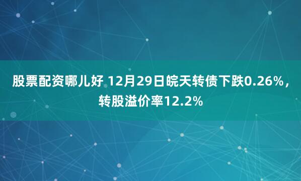 股票配资哪儿好 12月29日皖天转债下跌0.26%，转股溢价率12.2%